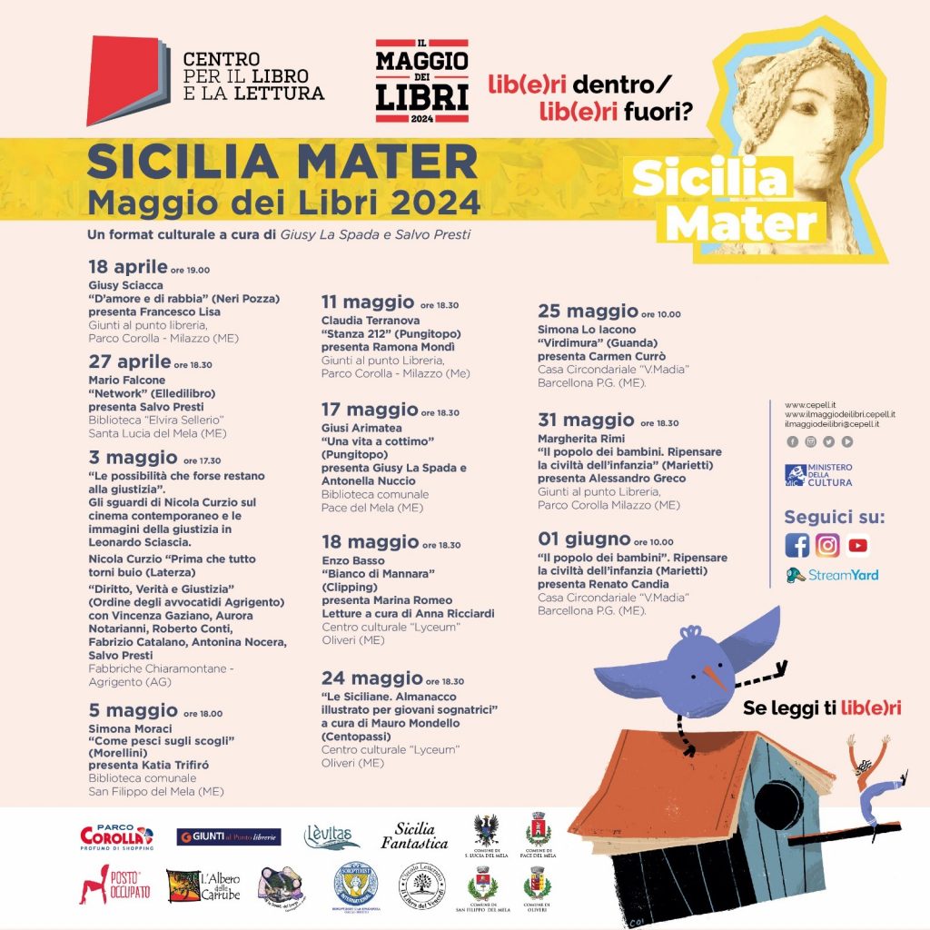 Sicilia Mater - il Maggio dei Libri 2024: locandina e programma. 18 aprile ore 19.00 Giusy Sciacca “D’amore e di rabbia” (Neri Pozza) presenta Francesco Lisa – Giunti al punto libreria Parco Corolla Milazzo (ME) 27 aprile ore 18.30 Mario Falcone “Network” (Elledilibro) presenta Salvo Presti - Biblioteca “Elvira Sellerio” - Santa Lucia del Mela (ME) 3 maggio ore 17.30 “Le possibilità che forse restano alla giustizia”. Gli sguardi di Nicola Curzio sul cinema contemporaneo e le immagini della giustizia in Leonardo Sciascia. Nicola Curzio “Prima che tutto torni buio (Laterza) – “ “Diritto, Verità e Giustizia” (Ordine degli avvocati di Agrigento) - con Vincenza Gaziano, Aurora Notarianni, Roberto Conti, Stefano Zammuto, Fabrizio Catalano, Antonina Nocera, Salvo Presti. Fabbriche Chiaramontane -Agrigento (AG) 5 maggio ore 18.00 Simona Moraci “Come pesci sugli scogli” (Morellini) presenta Katia Trifiró – Biblioteca comunale San Filippo del Mela (ME) 11 maggio ore 18.30 Claudia Terranova “Stanza 212” (Pungitopo) presenta Ramona Mondì- Giunti al punto Libreria, Parco Corolla - Milazzo (Me) 17 maggio ore 18.30 Giusi Arimatea “Una vita a cottimo” (Pungitopo) presentano Giusy La Spada e Antonella Nuccio – Biblioteca comunale - Pace del Mela (ME) 18 maggio ore 18.30 Enzo Basso “Bianco di Mannara” (Clipping) presenta Marina Romeo – centro culturale “Liceum” Oliveri (ME). Letture a cura di Anna Ricciardi 24 maggio ore 18.30 “Le Siciliane. Almanacco illustrato per giovani sognatrici” a cura di Mauro Mondello (Centopassi) - centro culturale Lyceum - Oliveri (ME). 25 maggio ore 10.00 Simona Lo Iacono “Virdimura” (Guanda) presenta Carmen Currò – Casa Circondariale “V.Madia” Barcellona P.G. (ME). 31 maggio ore 18.30 Margherita Rimi “Il popolo dei bambini. Ripensare la civiltà dell’infanzia” (Marietti) – presenta Alessandro Greco - Giunti al punto libreria ,Parco Corolla Milazzo (ME) 01 giugno ore 10.00 Margherita Rimi “Il popolo dei bambini”. Ripensare la civiltà dell’infanzia (Marietti) – presenta Renato Candia - Casa Circondariale “V.Madia” Barcellona P.G. 